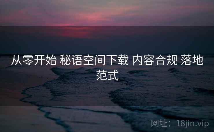 从零开始 秘语空间下载 内容合规 落地范式